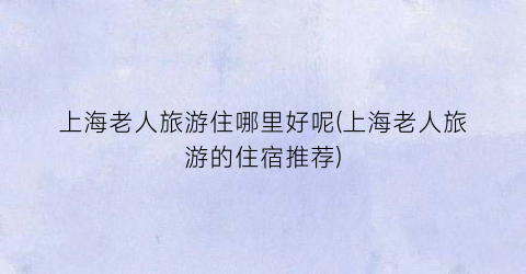 上海老人旅游住哪里好呢(上海老人旅游的住宿推荐)