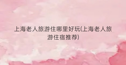 上海老人旅游住哪里好玩(上海老人旅游住宿推荐)