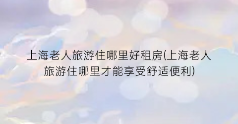 上海老人旅游住哪里好租房(上海老人旅游住哪里才能享受舒适便利)