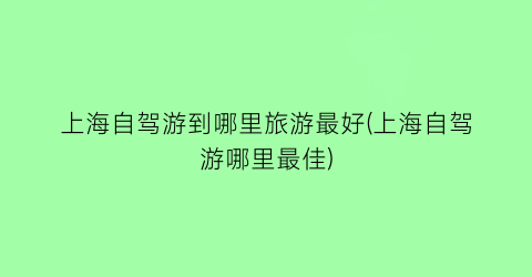 上海自驾游到哪里旅游最好(上海自驾游哪里最佳)