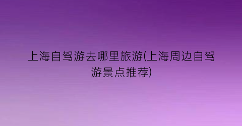 上海自驾游去哪里旅游(上海周边自驾游景点推荐)
