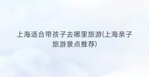 上海适合带孩子去哪里旅游(上海亲子旅游景点推荐)