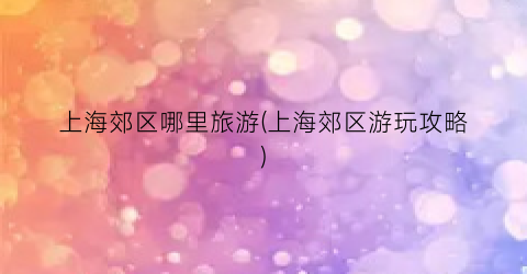上海郊区哪里旅游(上海郊区游玩攻略)