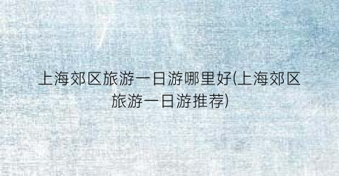 上海郊区旅游一日游哪里好(上海郊区旅游一日游推荐)