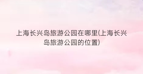 上海长兴岛旅游公园在哪里(上海长兴岛旅游公园的位置)