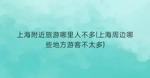 上海附近旅游哪里人不多(上海周边哪些地方游客不太多)