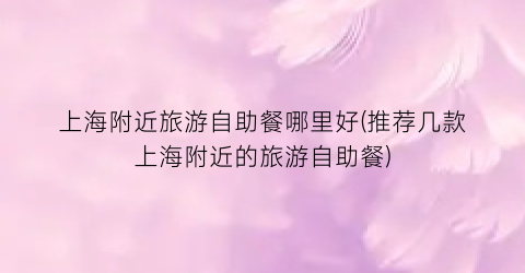 上海附近旅游自助餐哪里好(推荐几款上海附近的旅游自助餐)