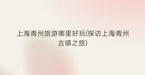 上海青州旅游哪里好玩(探访上海青州古镇之旅)