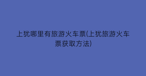 上犹哪里有旅游火车票(上犹旅游火车票获取方法)