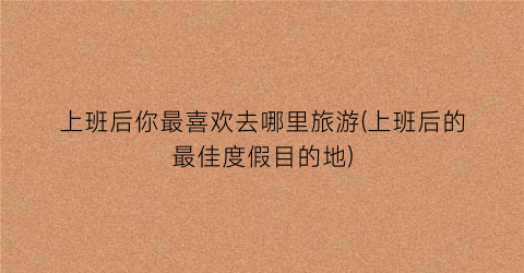 上班后你最喜欢去哪里旅游(上班后的最佳度假目的地)