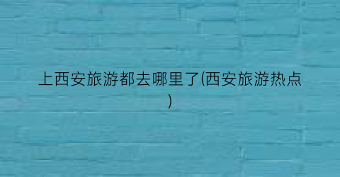 上西安旅游都去哪里了(西安旅游热点)