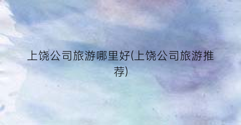 上饶公司旅游哪里好(上饶公司旅游推荐)