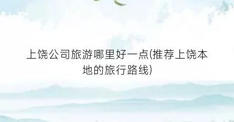 上饶公司旅游哪里好一点(推荐上饶本地的旅行路线)
