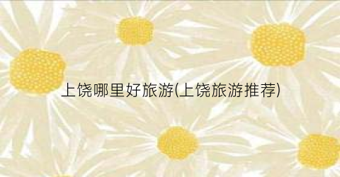 上饶哪里好旅游(上饶旅游推荐)