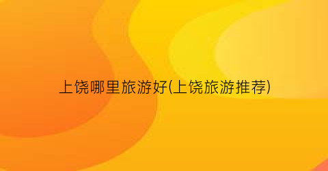 上饶哪里旅游好(上饶旅游推荐)