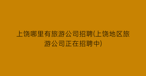 上饶哪里有旅游公司招聘(上饶地区旅游公司正在招聘中)