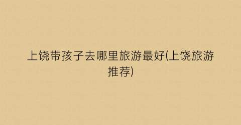 上饶带孩子去哪里旅游最好(上饶旅游推荐)