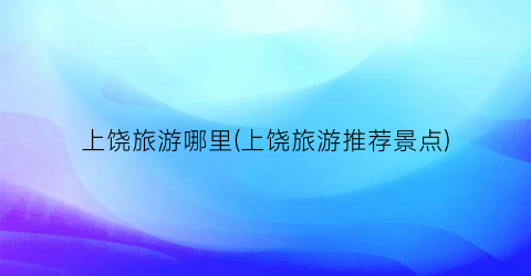 上饶旅游哪里(上饶旅游推荐景点)