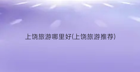 上饶旅游哪里好(上饶旅游推荐)
