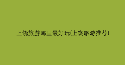 上饶旅游哪里最好玩(上饶旅游推荐)