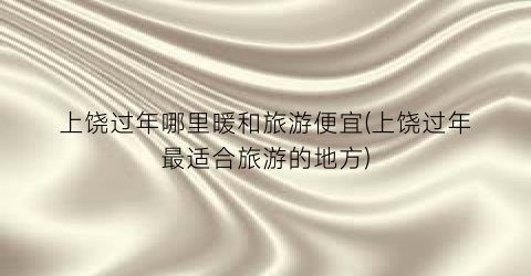 上饶过年哪里暖和旅游便宜(上饶过年最适合旅游的地方)