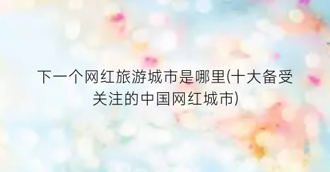 下一个网红旅游城市是哪里(十大备受关注的中国网红城市)