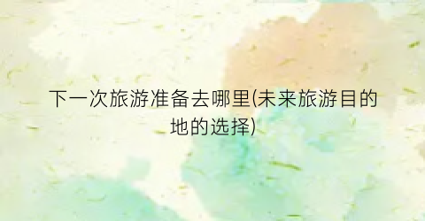 下一次旅游准备去哪里(未来旅游目的地的选择)