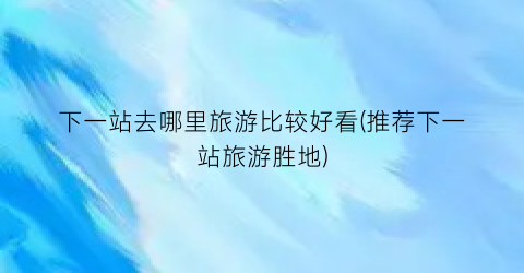 下一站去哪里旅游比较好看(推荐下一站旅游胜地)