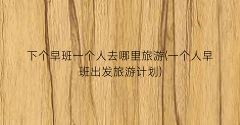 下个早班一个人去哪里旅游(一个人早班出发旅游计划)