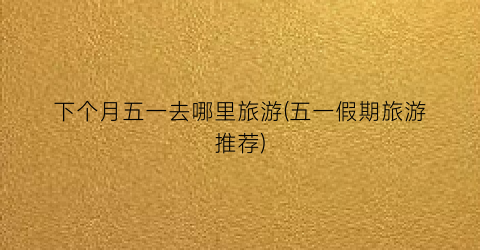 下个月五一去哪里旅游(五一假期旅游推荐)
