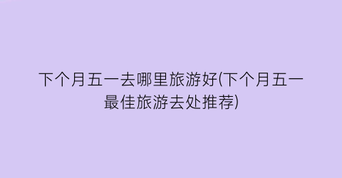 下个月五一去哪里旅游好(下个月五一最佳旅游去处推荐)
