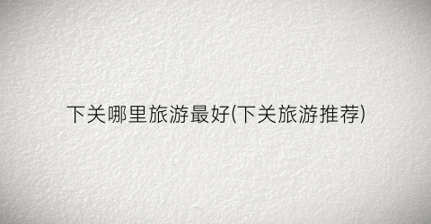 下关哪里旅游最好(下关旅游推荐)