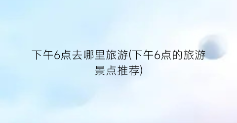 下午6点去哪里旅游(下午6点的旅游景点推荐)