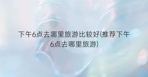 下午6点去哪里旅游比较好(推荐下午6点去哪里旅游)