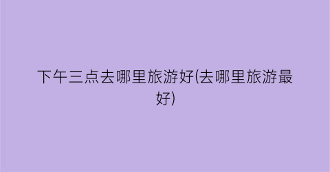 下午三点去哪里旅游好(去哪里旅游最好)