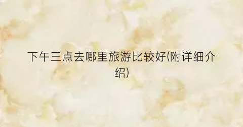 下午三点去哪里旅游比较好(附详细介绍)