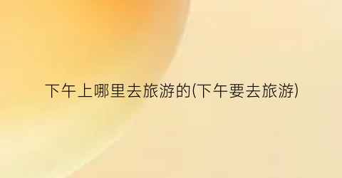 下午上哪里去旅游的(下午要去旅游)