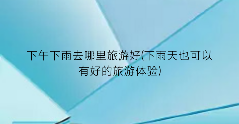 下午下雨去哪里旅游好(下雨天也可以有好的旅游体验)