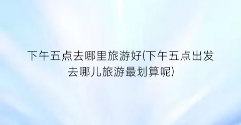 下午五点去哪里旅游好(下午五点出发去哪儿旅游最划算呢)