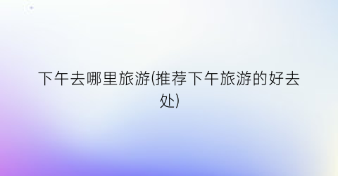 下午去哪里旅游(推荐下午旅游的好去处)