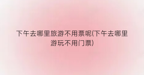 下午去哪里旅游不用票呢(下午去哪里游玩不用门票)