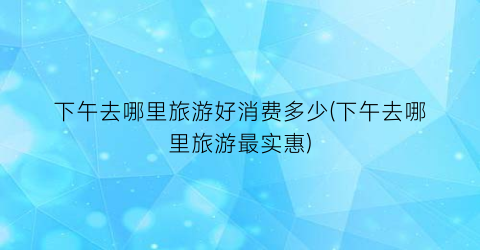 下午去哪里旅游好消费多少(下午去哪里旅游最实惠)
