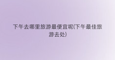 下午去哪里旅游最便宜呢(下午最佳旅游去处)