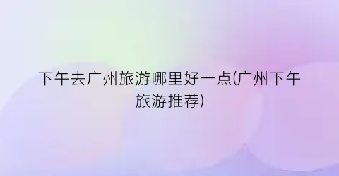 下午去广州旅游哪里好一点(广州下午旅游推荐)