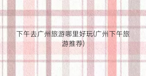 下午去广州旅游哪里好玩(广州下午旅游推荐)