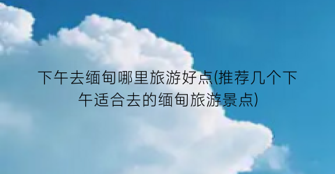 下午去缅甸哪里旅游好点(推荐几个下午适合去的缅甸旅游景点)