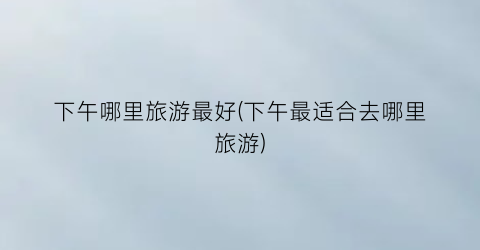 下午哪里旅游最好(下午最适合去哪里旅游)