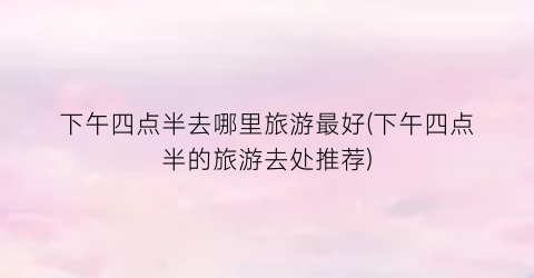 下午四点半去哪里旅游最好(下午四点半的旅游去处推荐)
