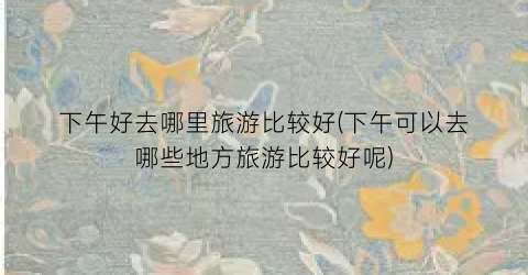 下午好去哪里旅游比较好(下午可以去哪些地方旅游比较好呢)