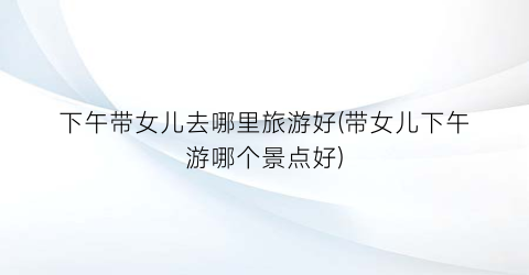 下午带女儿去哪里旅游好(带女儿下午游哪个景点好)